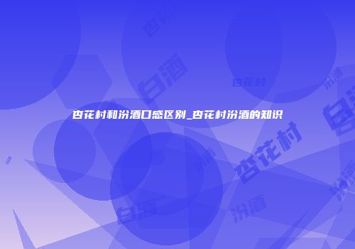 杏花村和汾酒口感区别_杏花村汾酒的知识