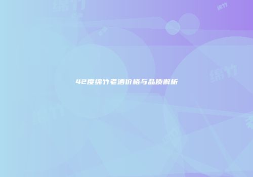 42度绵竹老酒价格与品质解析
