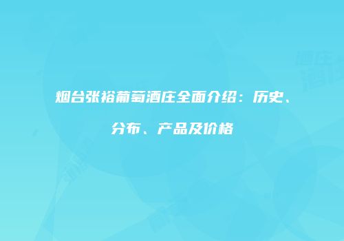 烟台张裕葡萄酒庄全面介绍：历史、分布、产品及价格