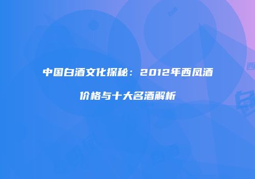中国白酒文化探秘：2012年西凤酒价格与十大名酒解析