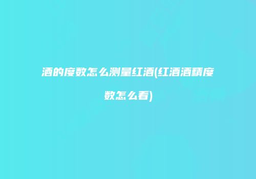 酒的度数怎么测量红酒(红酒酒精度数怎么看)
