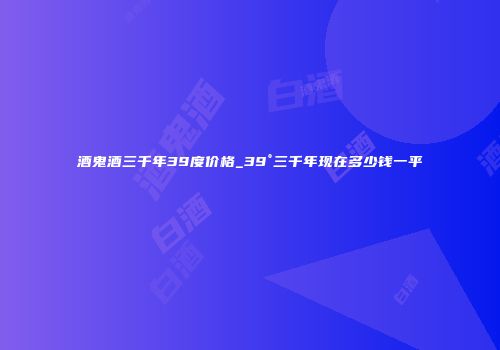 酒鬼酒三千年39度价格_39°三千年现在多少钱一平