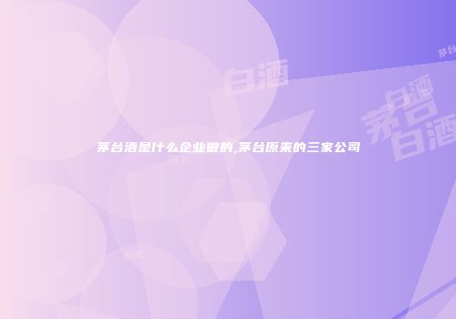 茅台酒是什么企业做的,茅台原来的三家公司