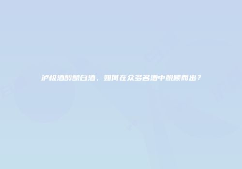 泸极酒醇酿白酒，如何在众多名酒中脱颖而出？