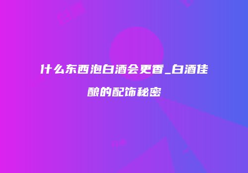 什么东西泡白酒会更香_白酒佳酿的配饰秘密