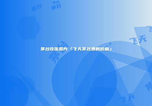 茅台吃饭图片「飞天茅台酒的价格」