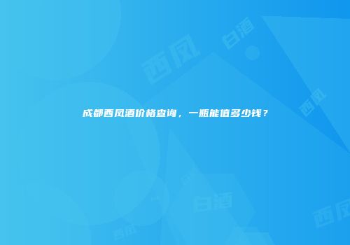 成都西凤酒价格查询，一瓶能值多少钱？
