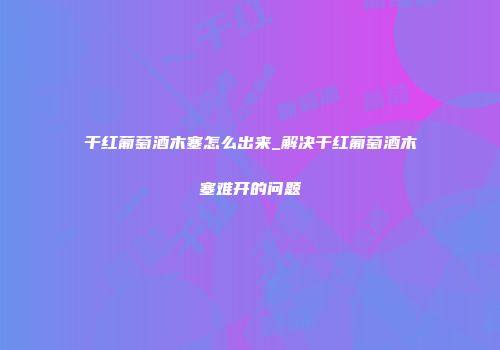 干红葡萄酒木塞怎么出来_解决干红葡萄酒木塞难开的问题