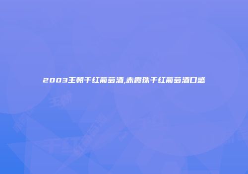 2003王朝干红葡萄酒,赤霞珠干红葡萄酒口感