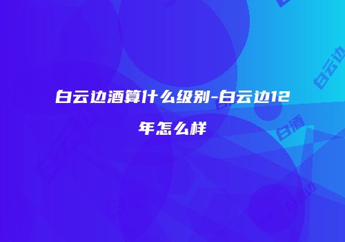 白云边酒算什么级别-白云边12年怎么样
