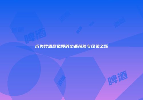 成为啤酒酿造师的必备技能与经验之路