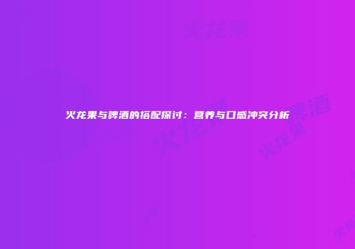 火龙果与啤酒的搭配探讨：营养与口感冲突分析