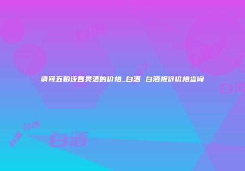 请问五粮液各类酒的价格_白酒 白酒报价价格查询