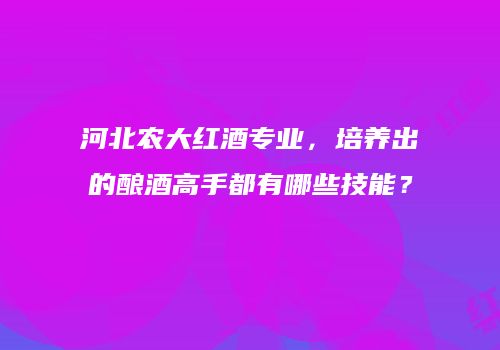 河北农大红酒专业，培养出的酿酒高手都有哪些技能？