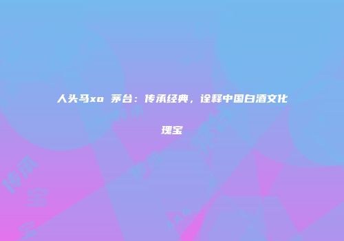 人头马xo 茅台：传承经典，诠释中国白酒文化瑰宝