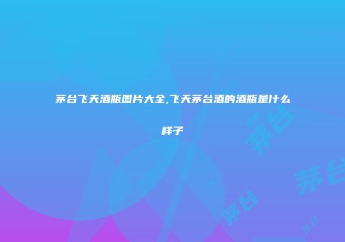 茅台飞天酒瓶图片大全,飞天茅台酒的酒瓶是什么样子