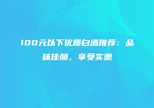 100元以下优质白酒推荐：品味佳酿，享受实惠