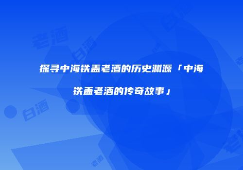 探寻中海铁盖老酒的历史渊源「中海铁盖老酒的传奇故事」
