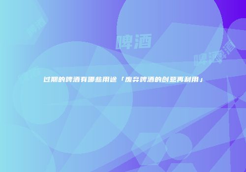 过期的啤酒有哪些用途「废弃啤酒的创意再利用」