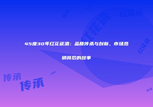 45度30年红花瓷酒：品质传承与创新，市场热销背后的故事