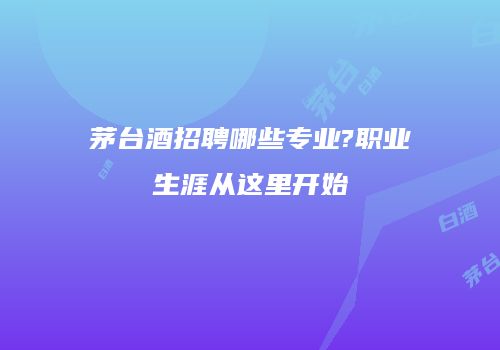 茅台酒招聘哪些专业?职业生涯从这里开始