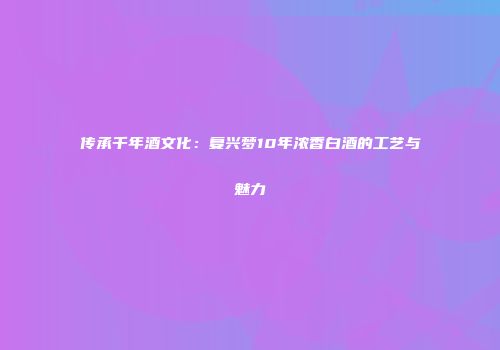传承千年酒文化：复兴梦10年浓香白酒的工艺与魅力