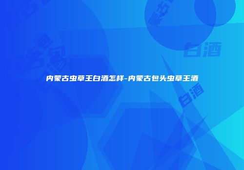 内蒙古虫草王白酒怎样-内蒙古包头虫草王酒