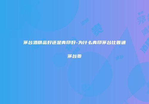 茅台酒精品好还是青印好-为什么青印茅台比普通茅台贵
