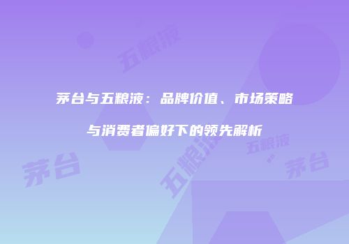 茅台与五粮液：品牌价值、市场策略与消费者偏好下的领先解析