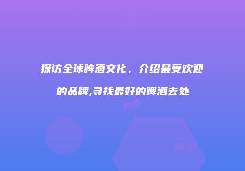 探访全球啤酒文化，介绍最受欢迎的品牌,寻找最好的啤酒去处