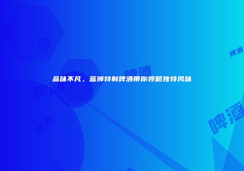 品味不凡，蓝狮特制啤酒带你领略独特风味