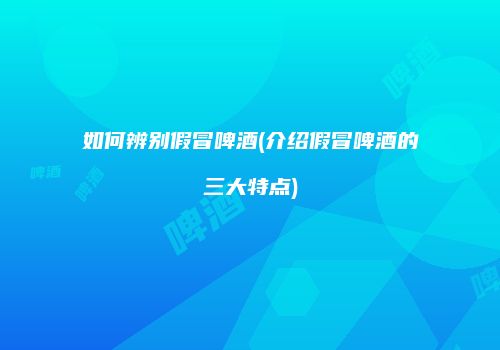 如何辨别假冒啤酒(介绍假冒啤酒的三大特点)