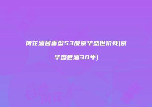 荷花酒酱香型53度京华盛世价钱(京华盛世酒30年)