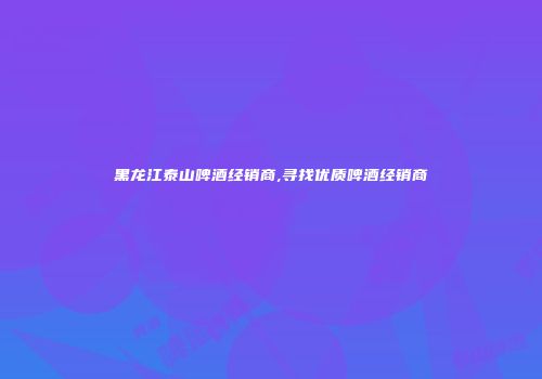 黑龙江泰山啤酒经销商,寻找优质啤酒经销商