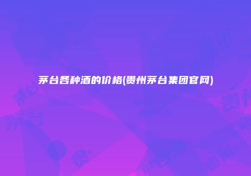 茅台各种酒的价格(贵州茅台集团官网)