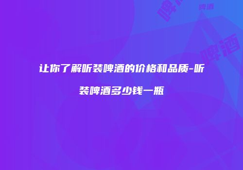 让你了解听装啤酒的价格和品质-听装啤酒多少钱一瓶