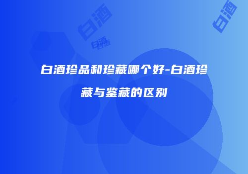 白酒珍品和珍藏哪个好-白酒珍藏与鉴藏的区别