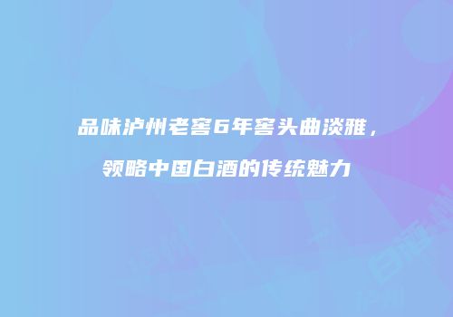 品味泸州老窖6年窖头曲淡雅，领略中国白酒的传统魅力