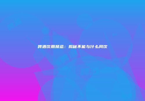 啤酒饮用禁忌：揭秘不能与什么同饮