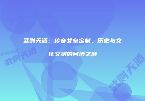 武则天酒：传奇女皇定制，历史与文化交融的名酒之谜