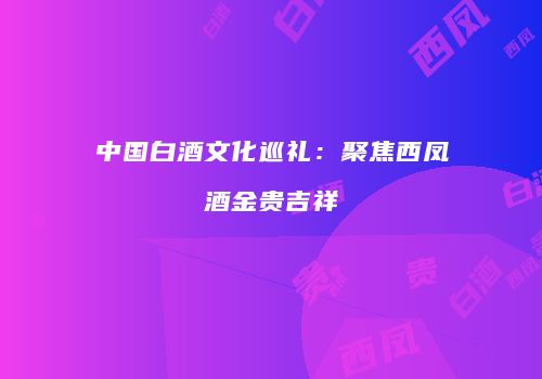 中国白酒文化巡礼：聚焦西凤酒金贵吉祥