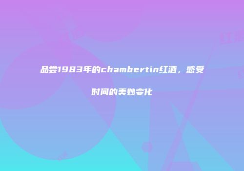 品尝1983年的chambertin红酒，感受时间的美妙变化
