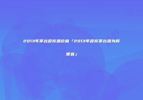 2013年茅台迎宾酒价格「2013年迎宾茅台酒为何便宜」