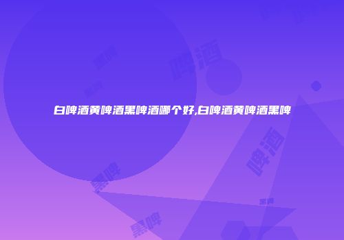 白啤酒黄啤酒黑啤酒哪个好,白啤酒黄啤酒黑啤