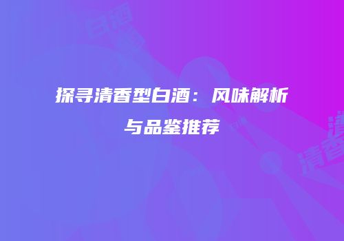 探寻清香型白酒：风味解析与品鉴推荐