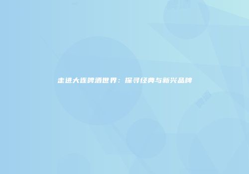 走进大连啤酒世界：探寻经典与新兴品牌