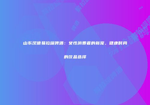 山东汉德易拉罐啤酒：女性消费者的新宠，健康时尚的饮品选择