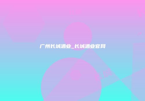 广州长城酒业_长城酒业官网