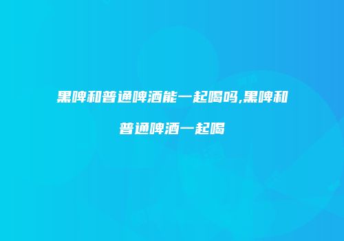 黑啤和普通啤酒能一起喝吗,黑啤和普通啤酒一起喝