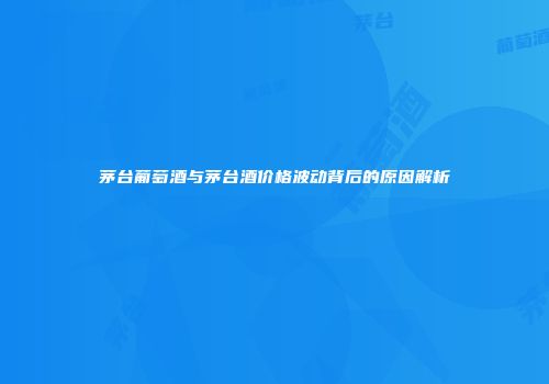 茅台葡萄酒与茅台酒价格波动背后的原因解析